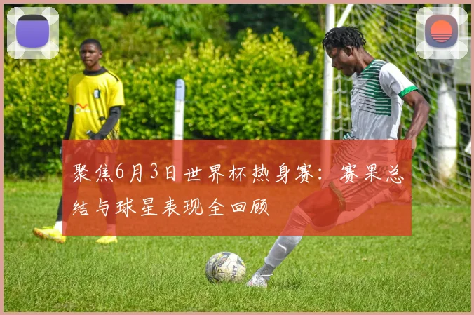 聚焦6月3日世界杯热身赛：赛果总结与球星表现全回顾