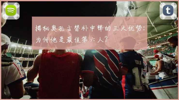 揭秘奥孔古替补中锋的三大优势:为何他是最佳第六人?