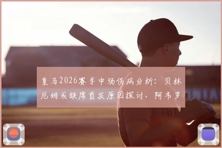 皇马2026赛季中场伤病分析:贝林厄姆或缺席首发原因探讨,阿韦罗亚复出时间表与循序渐进训练计划解读