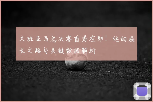 文班亚马总决赛首秀在即!他的成长之路与关键数据解析