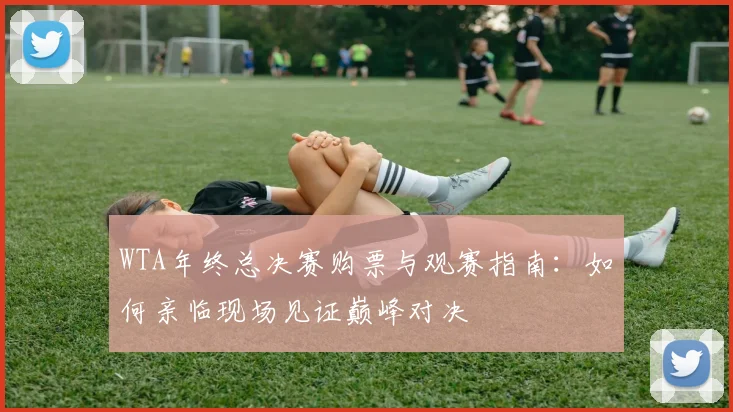 WTA年终总决赛购票与观赛指南：如何亲临现场见证巅峰对决