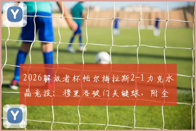 2026解放者杯帕尔梅拉斯2-1力克水晶竞技:穆里洛破门关键球,附全场战况回顾与两队交锋历史解读