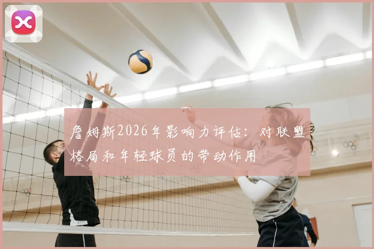 詹姆斯2026年影响力评估:对联盟格局和年轻球员的带动作用