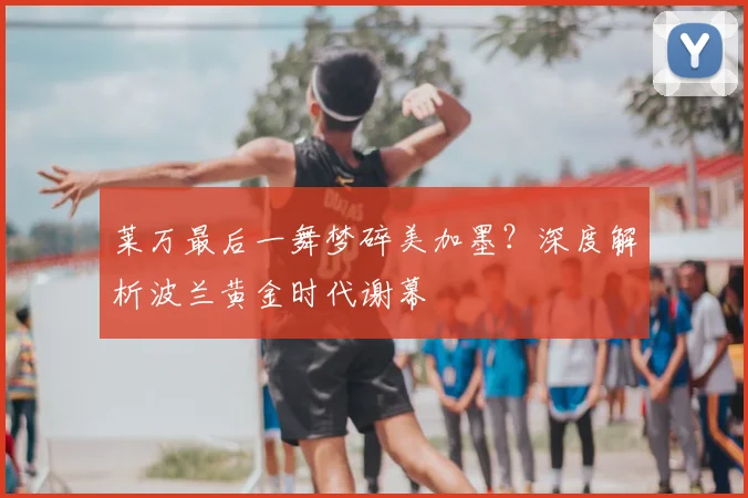 莱万最后一舞梦碎美加墨？深度解析波兰黄金时代谢幕