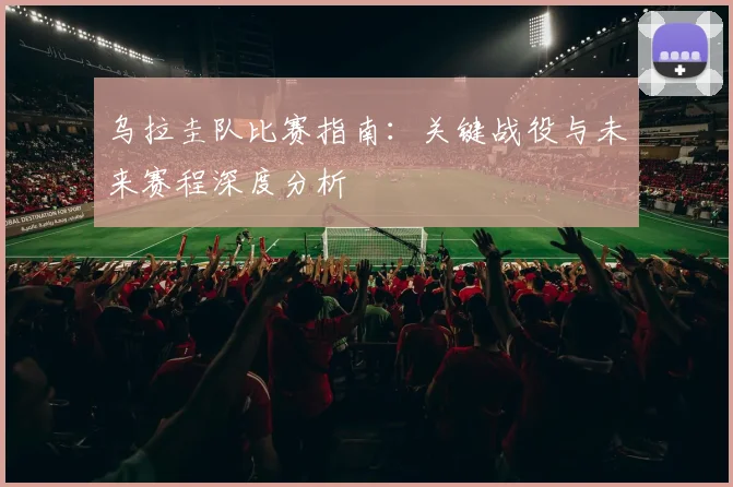 乌拉圭队比赛指南：关键战役与未来赛程深度分析
