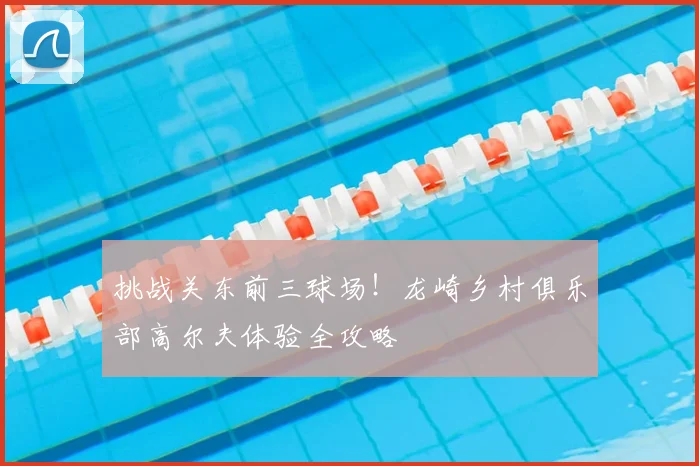 挑战关东前三球场！龙崎乡村俱乐部高尔夫体验全攻略