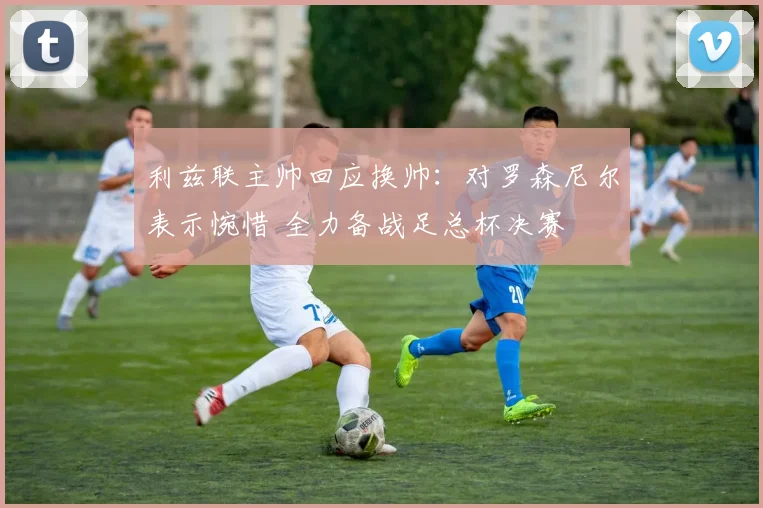 利兹联主帅回应换帅:对罗森尼尔表示惋惜 全力备战足总杯决赛