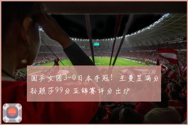 国乒女团3-0日本夺冠！王曼昱满分孙颖莎99分亚锦赛评分出炉