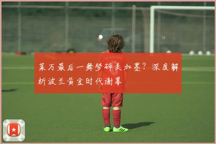 莱万最后一舞梦碎美加墨？深度解析波兰黄金时代谢幕