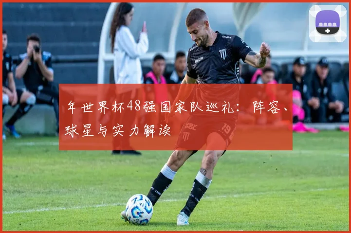 年世界杯48强国家队巡礼：阵容、球星与实力解读
