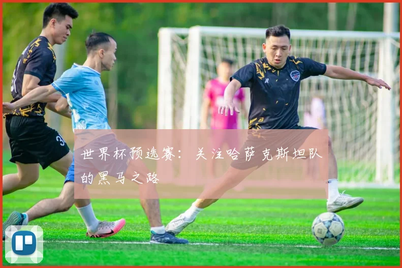 世界杯预选赛:关注哈萨克斯坦队的黑马之路