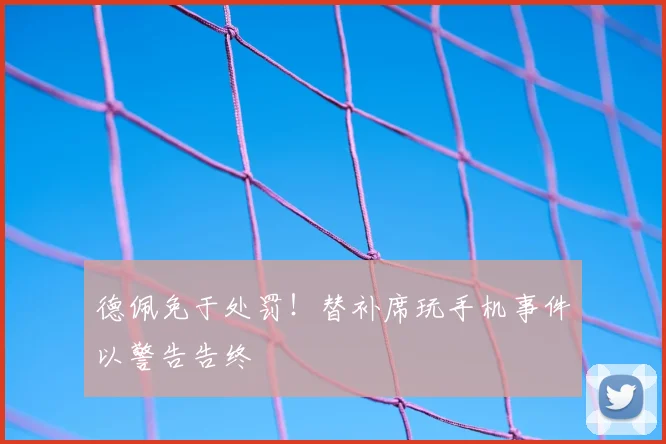 德佩免于处罚！替补席玩手机事件以警告告终