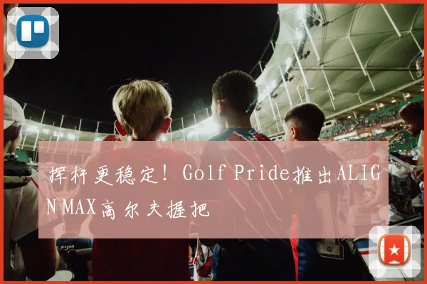 挥杆更稳定！Golf Pride推出ALIGN MAX高尔夫握把
