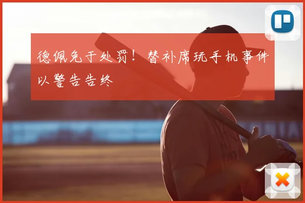 德佩免于处罚！替补席玩手机事件以警告告终